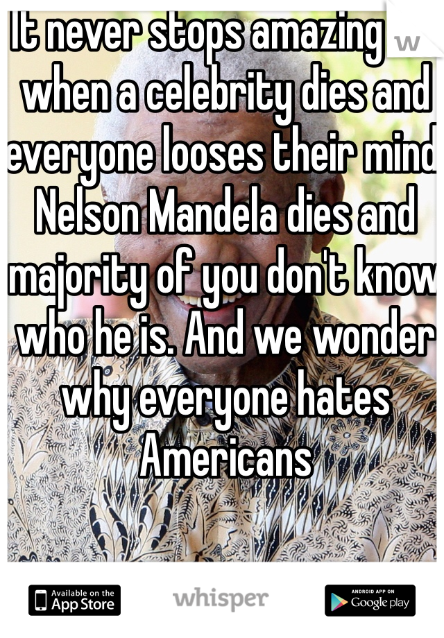 It never stops amazing me when a celebrity dies and everyone looses their mind. Nelson Mandela dies and majority of you don't know who he is. And we wonder why everyone hates Americans