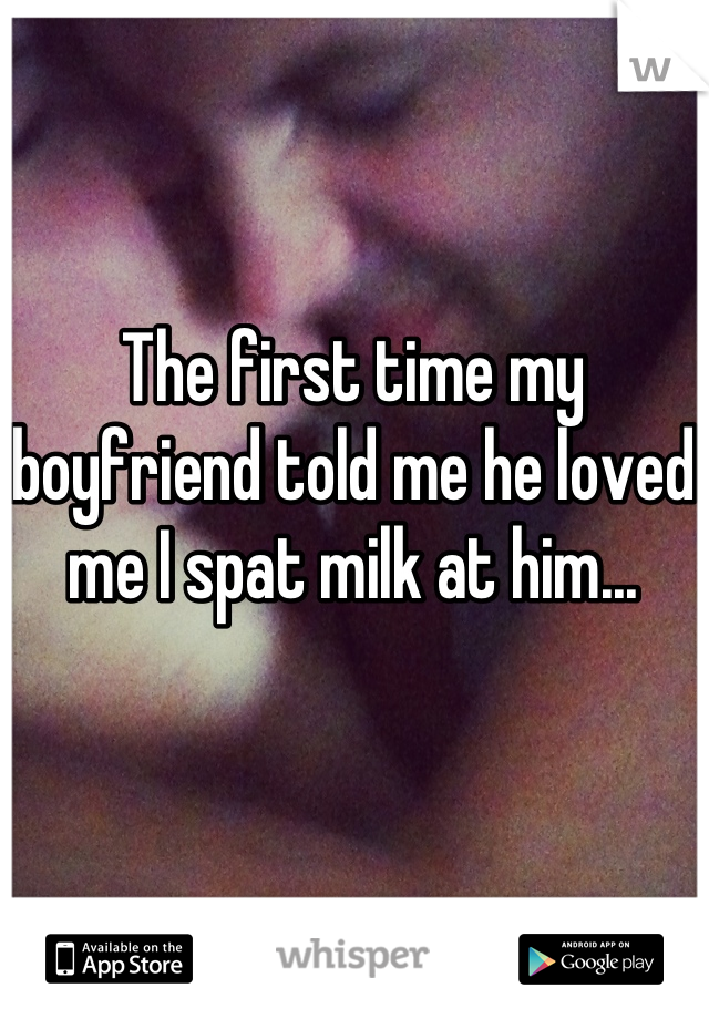 The first time my boyfriend told me he loved me I spat milk at him...