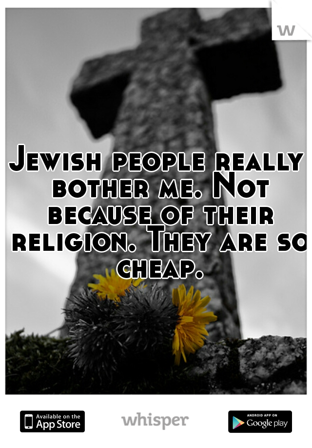 Jewish people really bother me. Not because of their religion. They are so cheap.