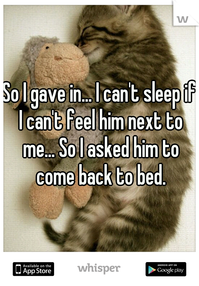 So I gave in... I can't sleep if I can't feel him next to me... So I asked him to come back to bed.