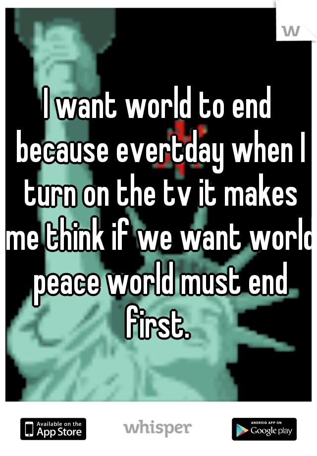 I want world to end because evertday when I turn on the tv it makes me think if we want world peace world must end first. 