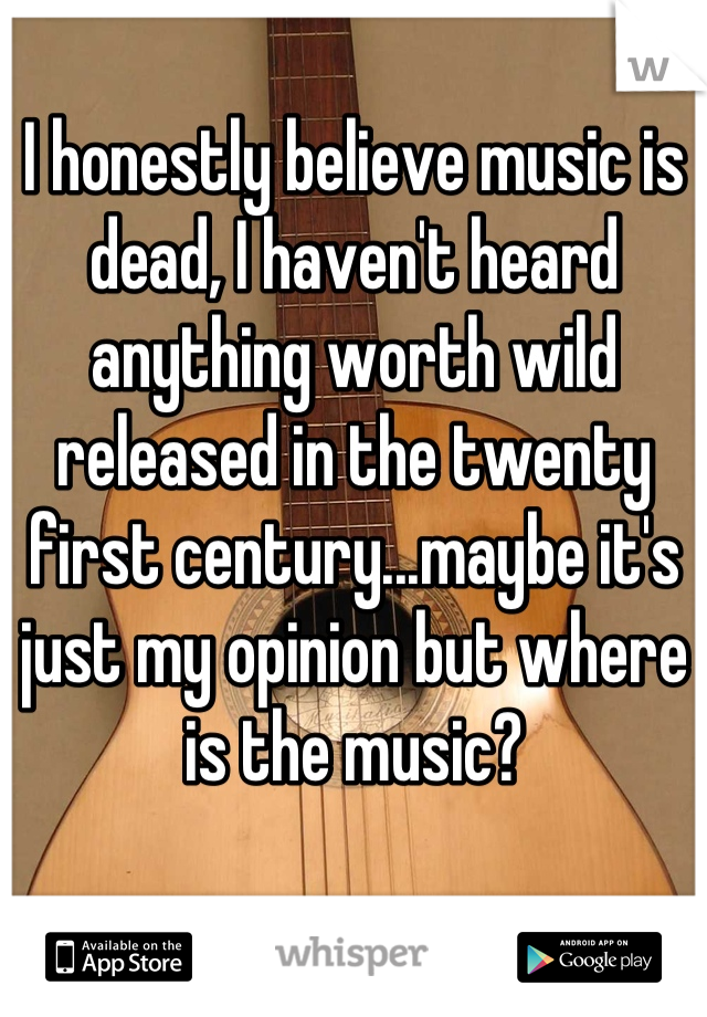 I honestly believe music is dead, I haven't heard anything worth wild released in the twenty first century...maybe it's just my opinion but where is the music?
