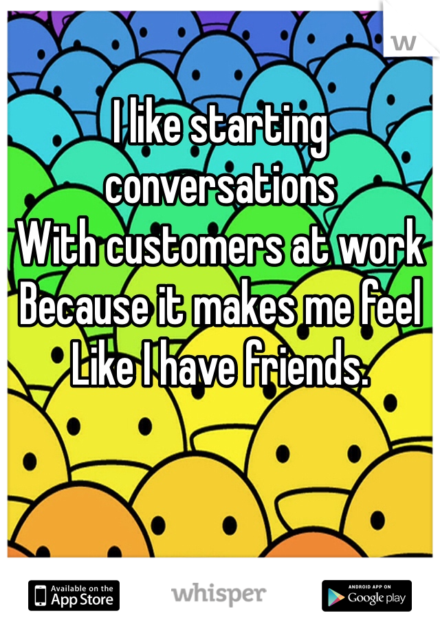 I like starting conversations
With customers at work
Because it makes me feel
Like I have friends.
