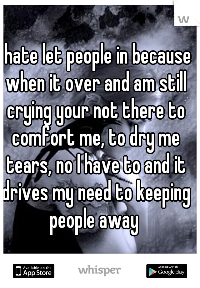 I hate let people in because when it over and am still crying your not there to comfort me, to dry me tears, no I have to and it drives my need to keeping people away 