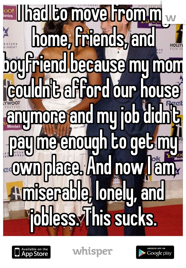I had to move from my home, friends, and boyfriend because my mom couldn't afford our house anymore and my job didn't pay me enough to get my own place. And now I am miserable, lonely, and jobless. This sucks. 