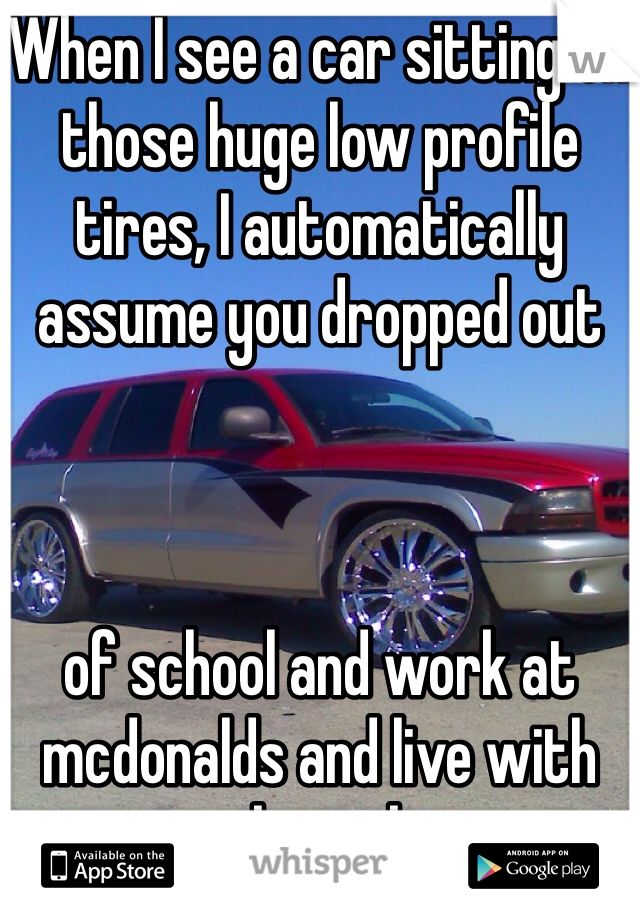 When I see a car sitting on those huge low profile tires, I automatically assume you dropped out 



of school and work at mcdonalds and live with your crack smoking mom. 