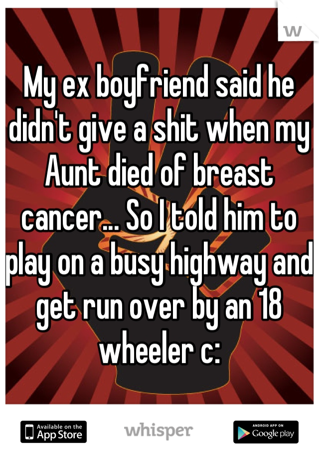 My ex boyfriend said he didn't give a shit when my Aunt died of breast cancer... So I told him to play on a busy highway and get run over by an 18 wheeler c: