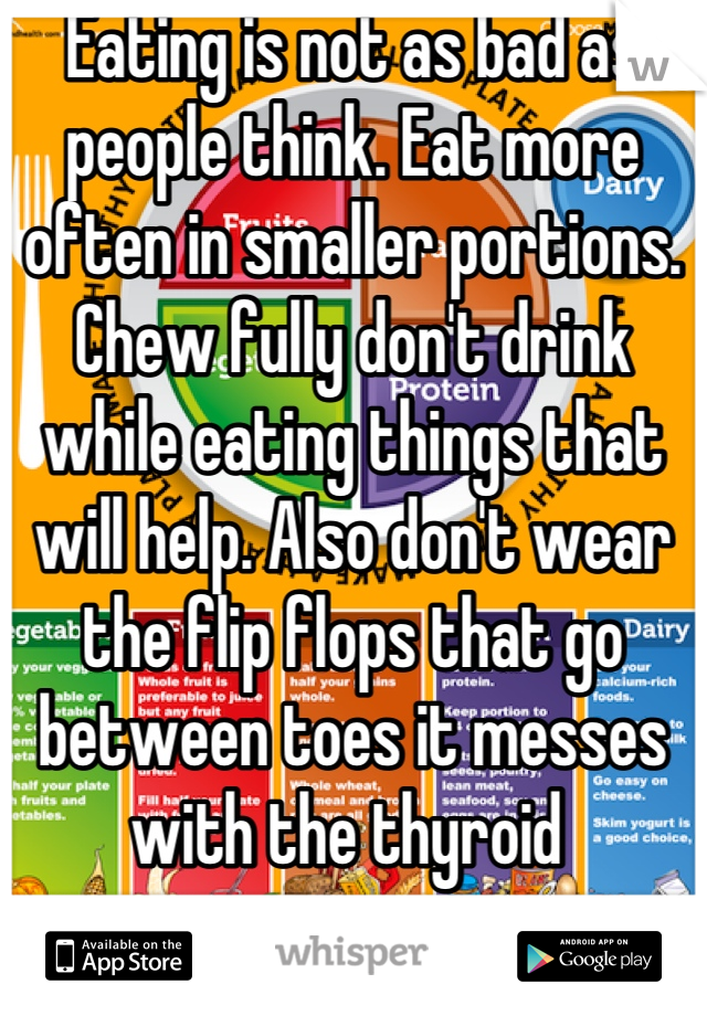 Eating is not as bad as people think. Eat more often in smaller portions. Chew fully don't drink while eating things that will help. Also don't wear the flip flops that go between toes it messes with the thyroid 