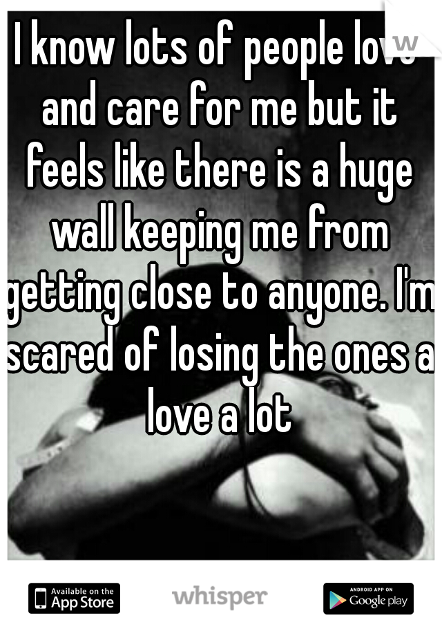 I know lots of people love and care for me but it feels like there is a huge wall keeping me from getting close to anyone. I'm scared of losing the ones a love a lot