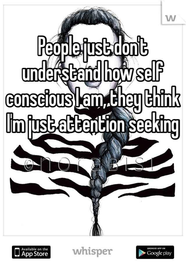 People just don't understand how self conscious I am, they think I'm just attention seeking
