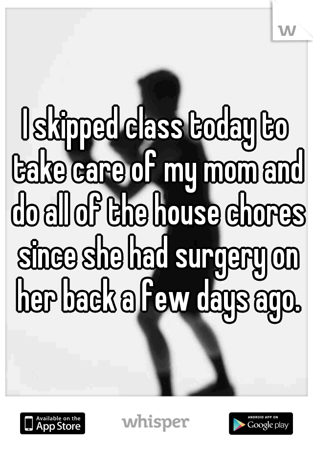 I skipped class today to take care of my mom and do all of the house chores since she had surgery on her back a few days ago.