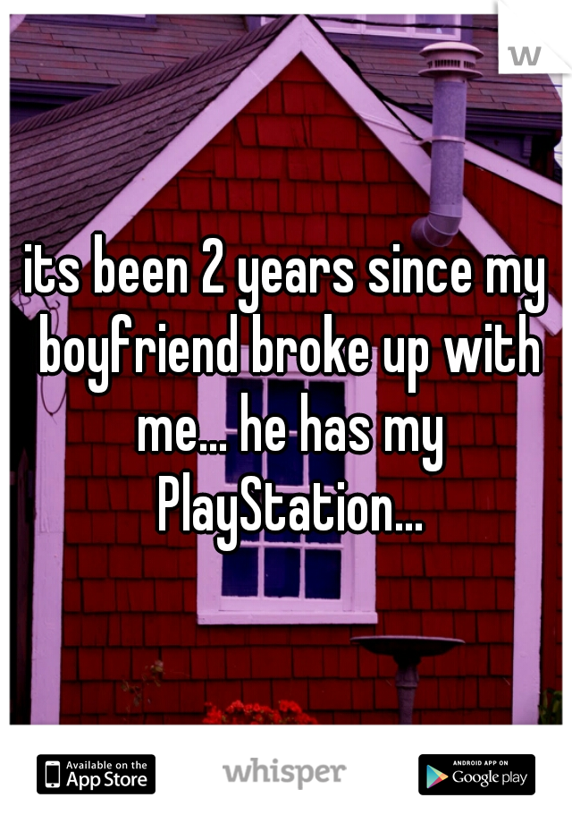 its been 2 years since my boyfriend broke up with me... he has my PlayStation...