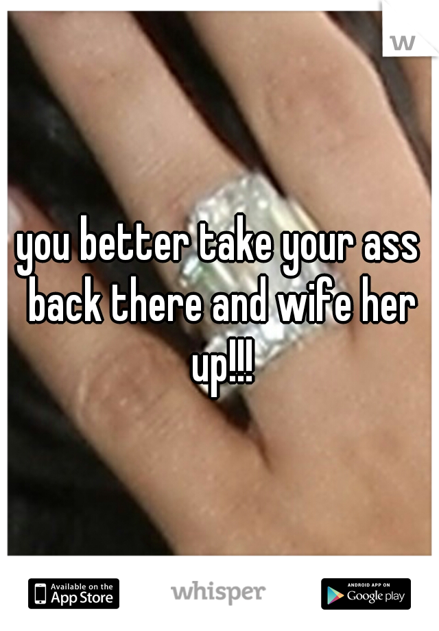 you better take your ass back there and wife her up!!!