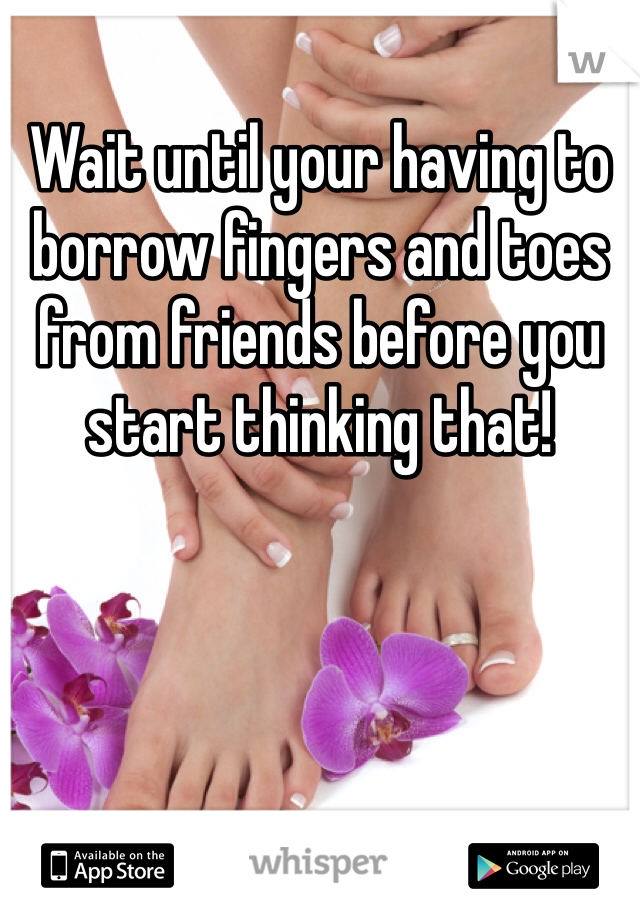Wait until your having to borrow fingers and toes from friends before you start thinking that! 