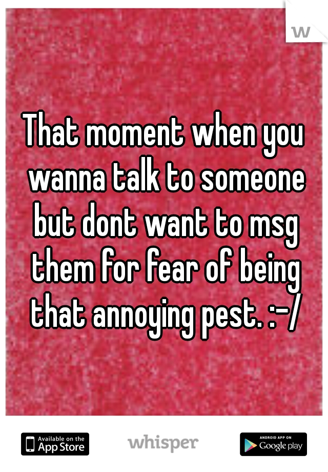 That moment when you wanna talk to someone but dont want to msg them for fear of being that annoying pest. :-/