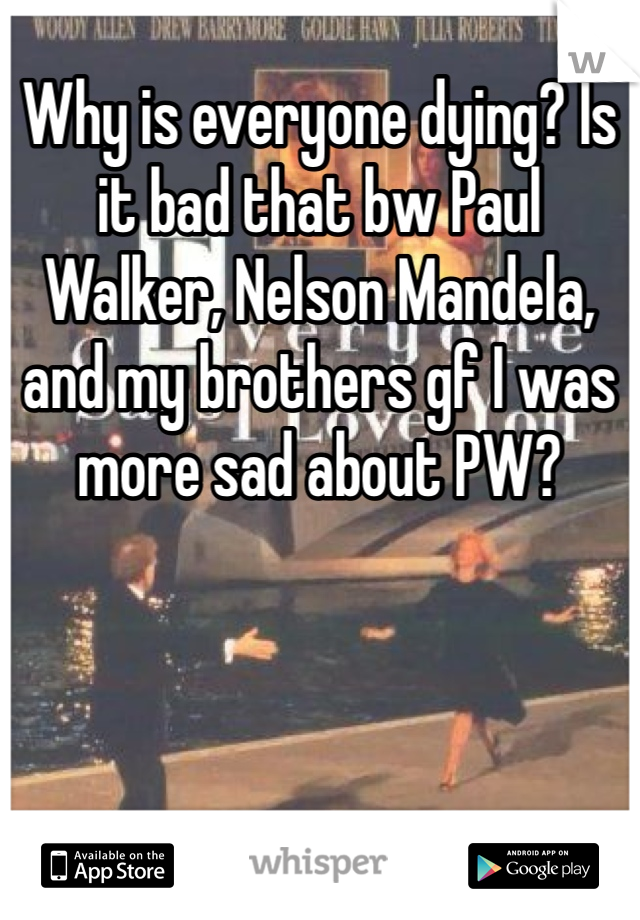 Why is everyone dying? Is it bad that bw Paul Walker, Nelson Mandela, and my brothers gf I was more sad about PW? 