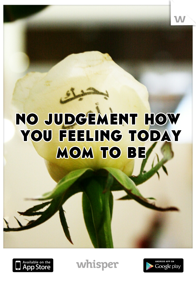 no judgement how you feeling today mom to be