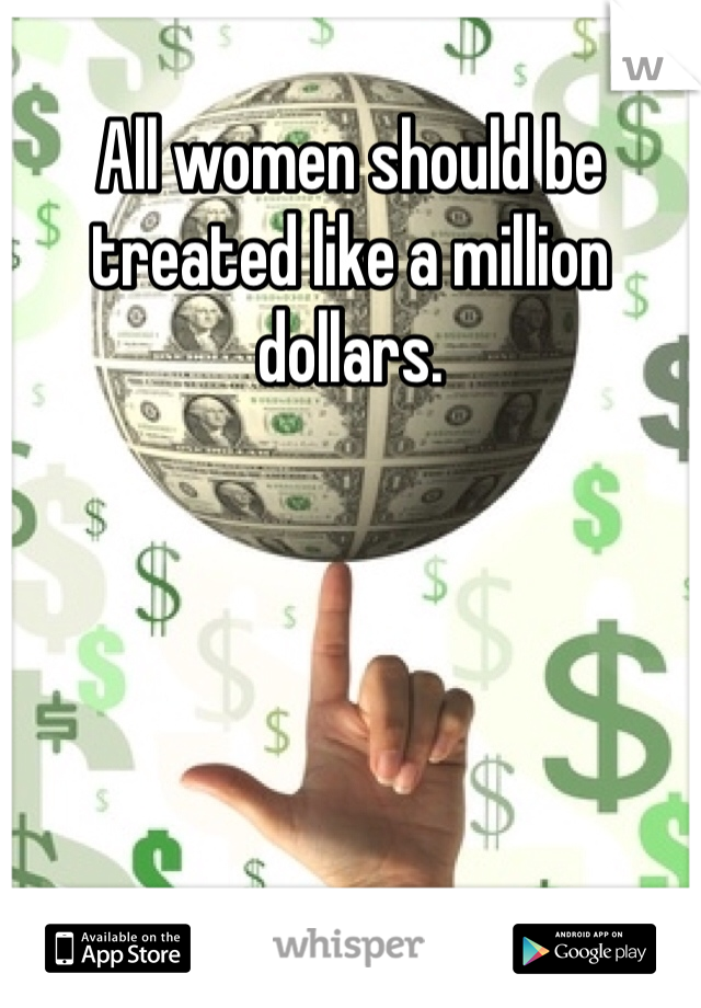 All women should be treated like a million dollars.
