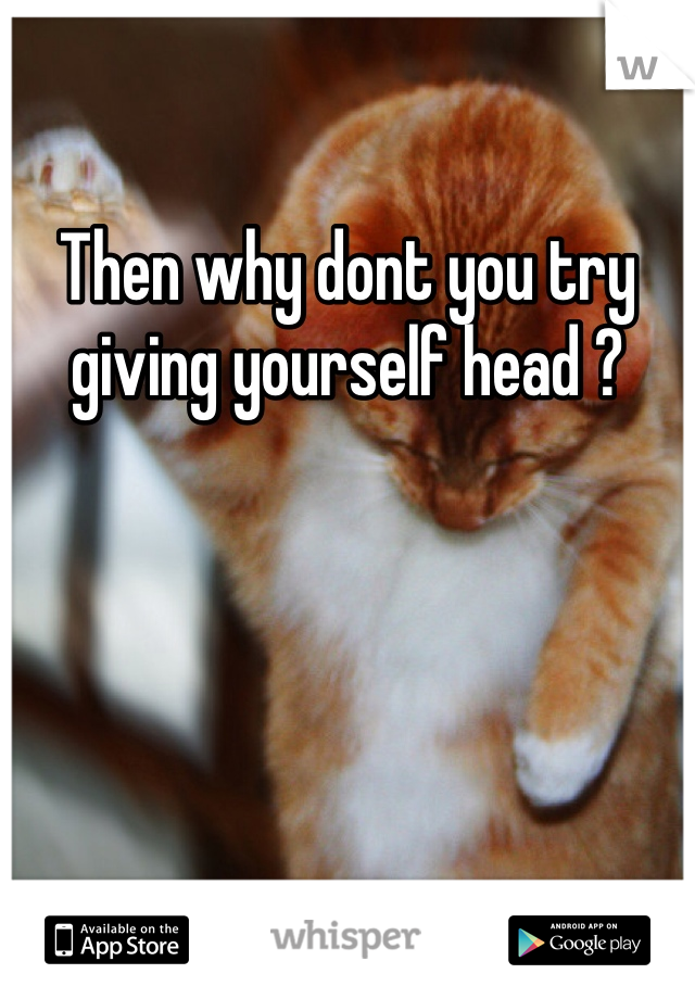 Then why dont you try giving yourself head ? 