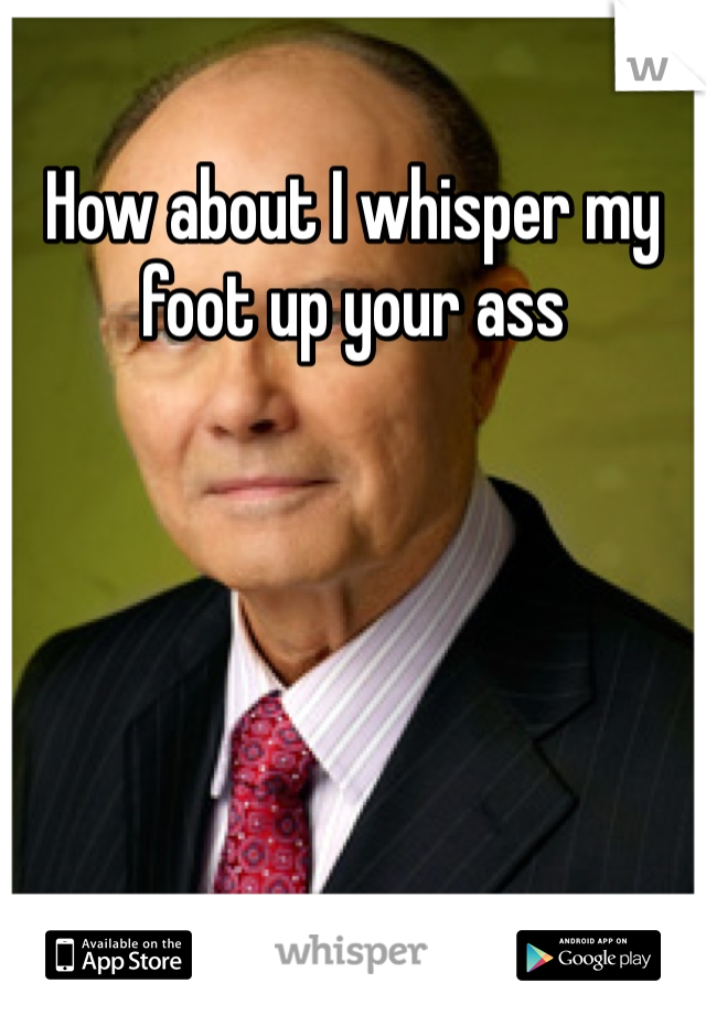 How about I whisper my foot up your ass