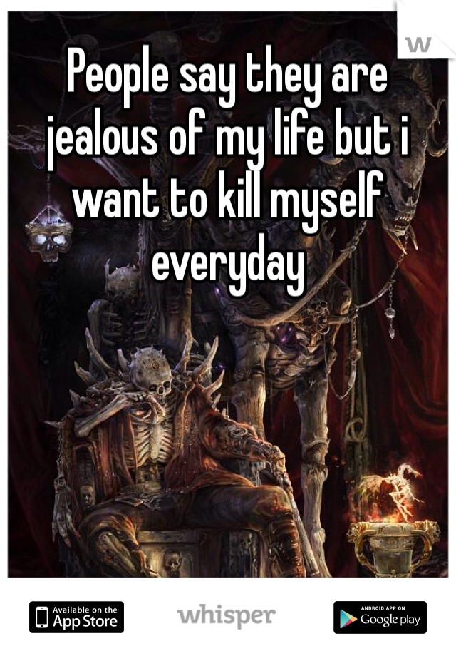 People say they are jealous of my life but i want to kill myself everyday 