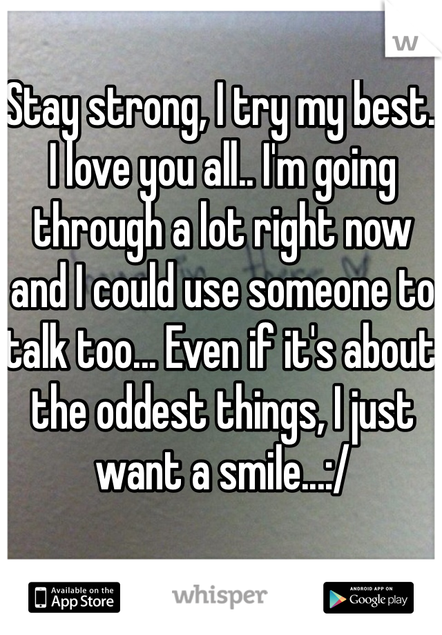 Stay strong, I try my best. I love you all.. I'm going through a lot right now and I could use someone to talk too... Even if it's about the oddest things, I just want a smile...:/ 