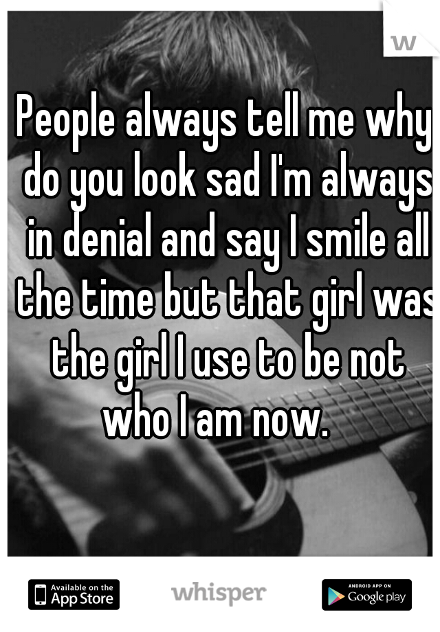 People always tell me why do you look sad I'm always in denial and say I smile all the time but that girl was the girl I use to be not who I am now.   