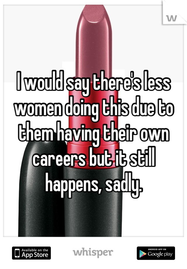 I would say there's less women doing this due to them having their own careers but it still happens, sadly.