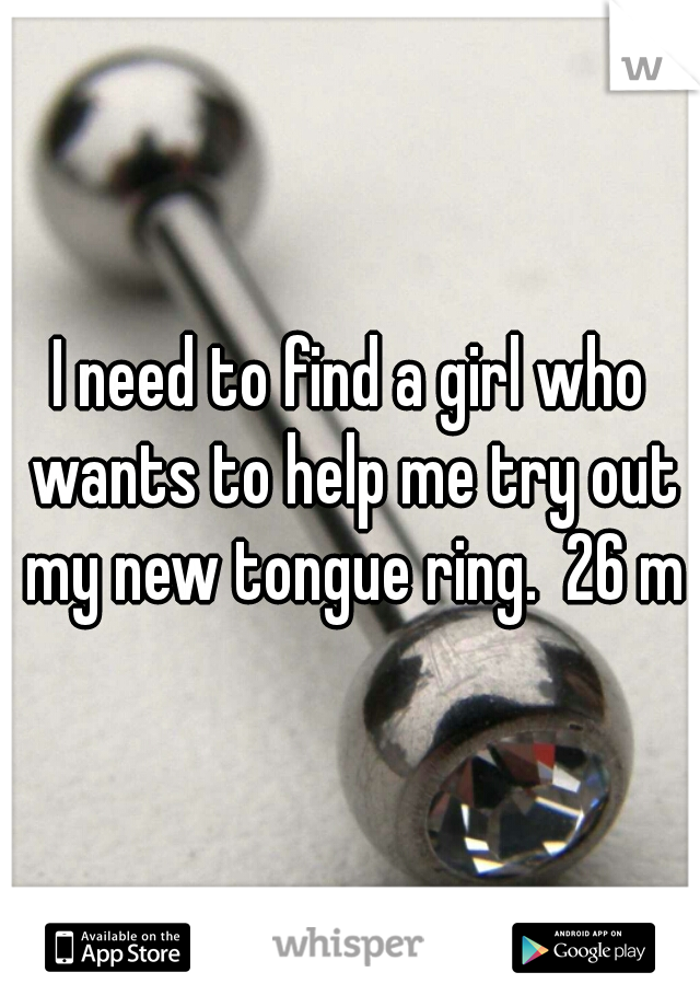I need to find a girl who wants to help me try out my new tongue ring.  26 m