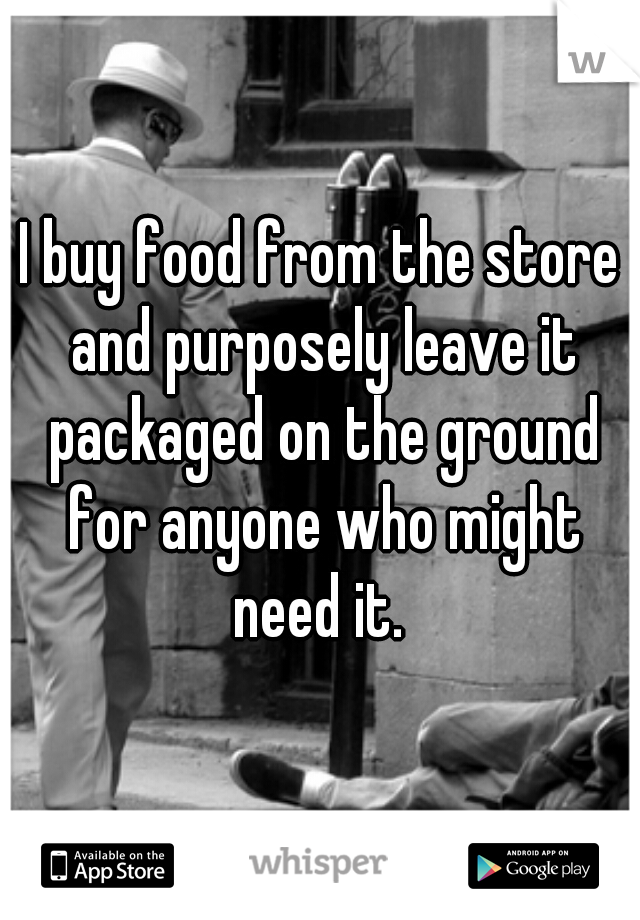 I buy food from the store and purposely leave it packaged on the ground for anyone who might need it. 