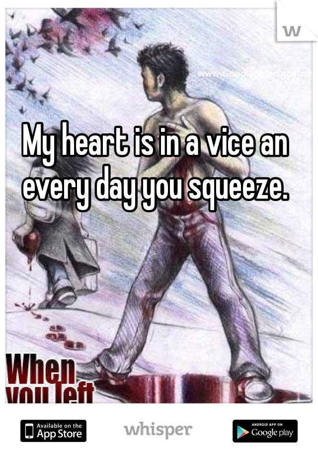 My heart is in a vice an every day you squeeze.