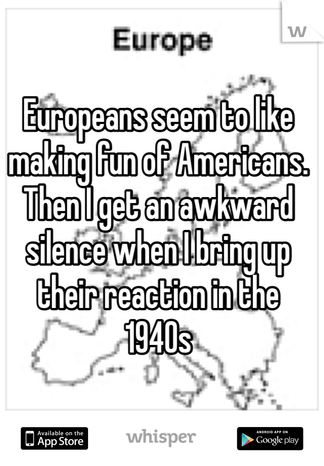 Europeans seem to like making fun of Americans.
Then I get an awkward silence when I bring up their reaction in the 1940s