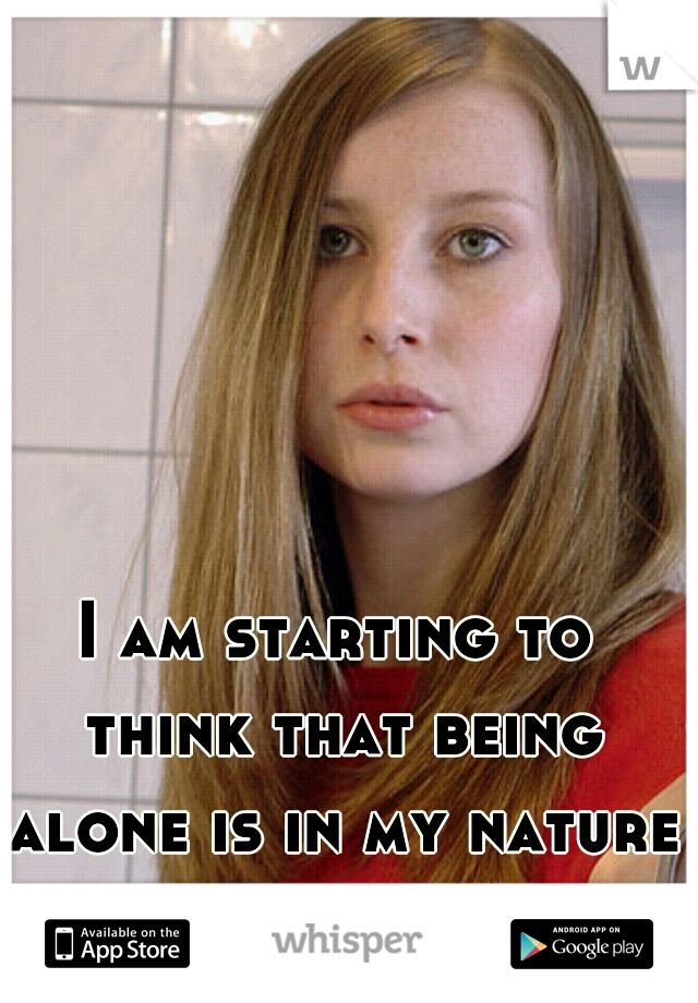 I am starting to think that being alone is in my nature.