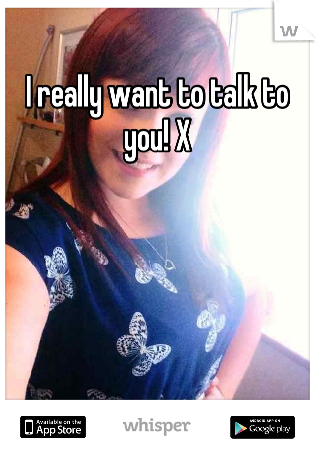 I really want to talk to you! X