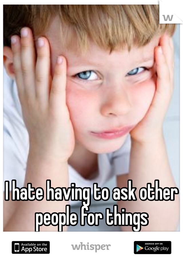 I hate having to ask other people for things