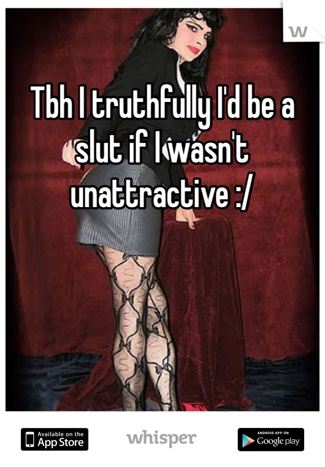 Tbh I truthfully I'd be a slut if I wasn't unattractive :/