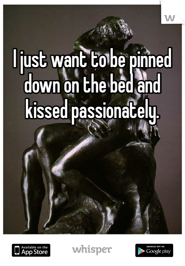 I just want to be pinned down on the bed and kissed passionately. 