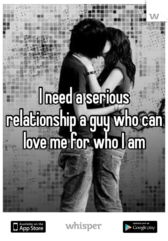 I need a serious relationship a guy who can love me for who I am 