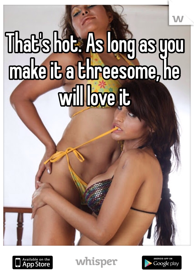That's hot. As long as you make it a threesome, he will love it