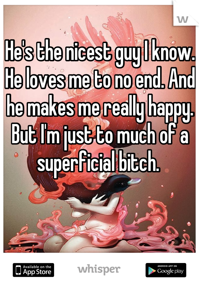 He's the nicest guy I know. He loves me to no end. And he makes me really happy. But I'm just to much of a superficial bitch. 