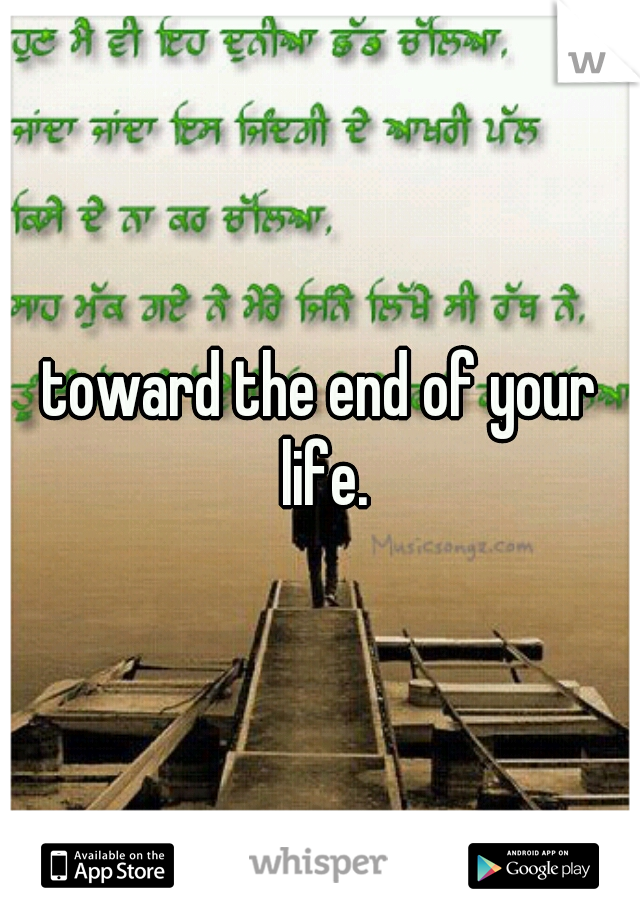 toward the end of your life.