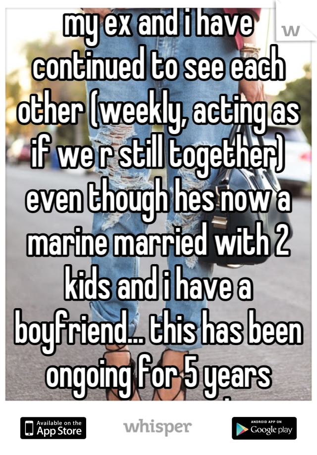 my ex and i have continued to see each other (weekly, acting as if we r still together) even though hes now a marine married with 2 kids and i have a boyfriend... this has been ongoing for 5 years now............ ugh.
