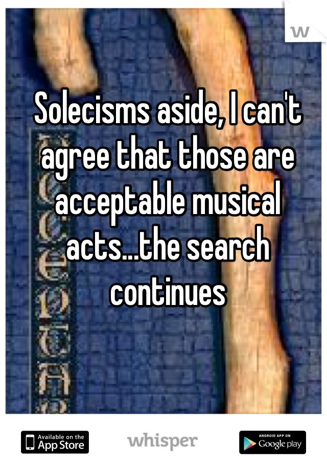 Solecisms aside, I can't agree that those are acceptable musical acts...the search continues