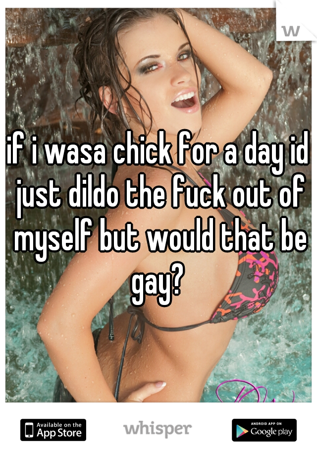 if i wasa chick for a day id just dildo the fuck out of myself but would that be gay? 
