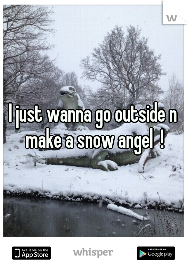 I just wanna go outside n make a snow angel  !