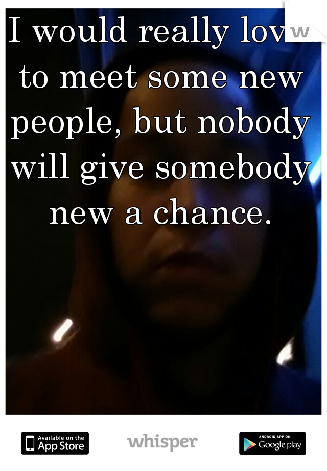 I would really love to meet some new people, but nobody will give somebody new a chance.