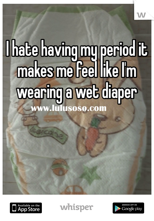 I hate having my period it makes me feel like I'm wearing a wet diaper