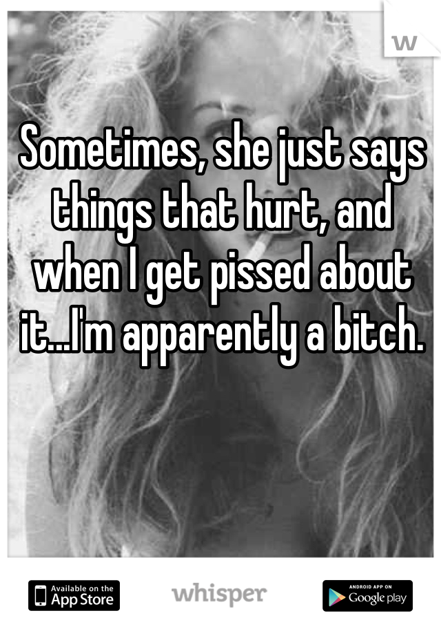 Sometimes, she just says things that hurt, and when I get pissed about it...I'm apparently a bitch.