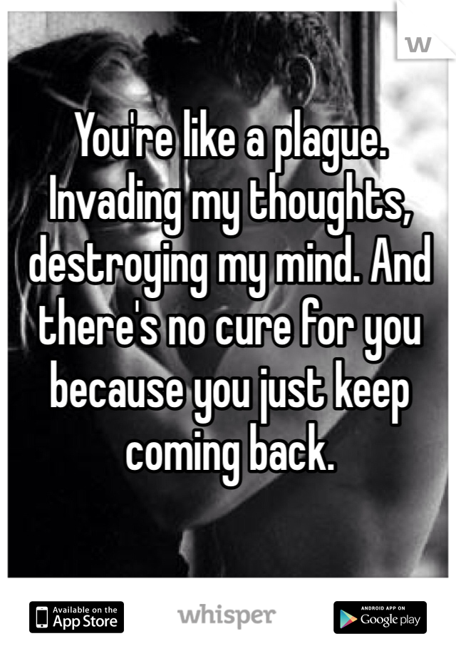 You're like a plague. Invading my thoughts, destroying my mind. And there's no cure for you because you just keep coming back.