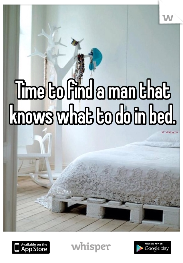 Time to find a man that knows what to do in bed.